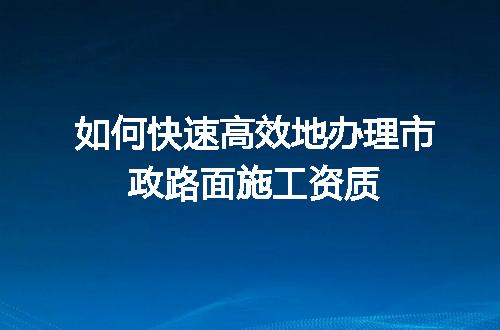 如何快速高效地办理市政路面施工资质