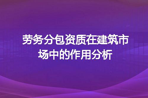 劳务分包资质在建筑市场中的作用分析