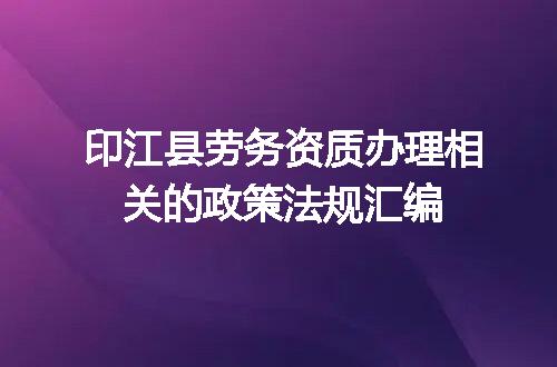 印江县劳务资质办理相关的政策法规汇编