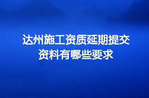 达州施工资质延期提交资料有哪些要求