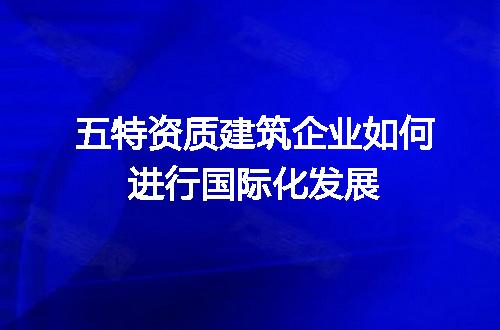 五特资质建筑企业如何进行国际化发展