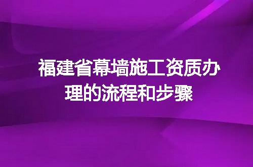 福建省幕墙施工资质办理的流程和步骤