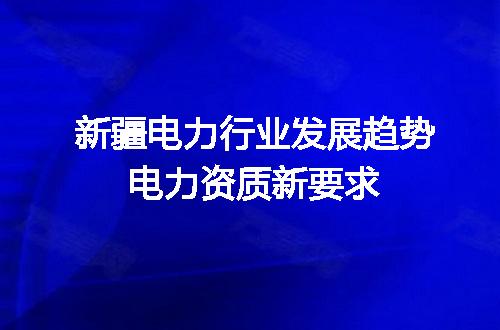 新疆电力行业发展趋势电力资质新要求