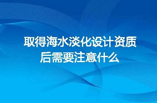 取得海水淡化设计资质后需要注意什么