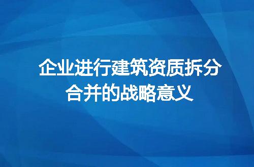 企业进行建筑资质拆分合并的战略意义