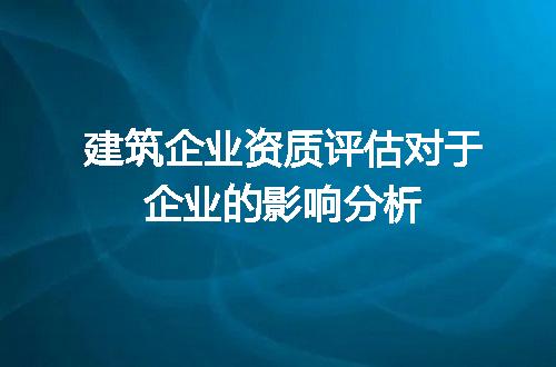 建筑企业资质评估对于企业的影响分析