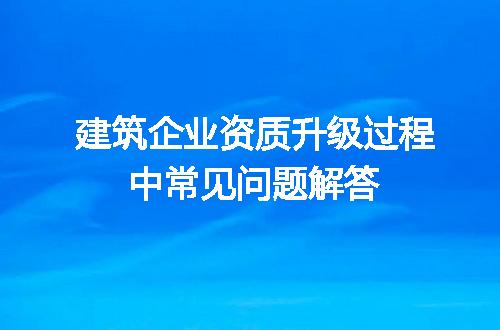 建筑企业资质升级过程中常见问题解答