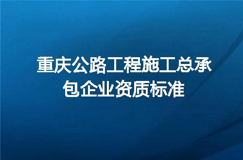 重庆公路工程施工总承包企业资质标准