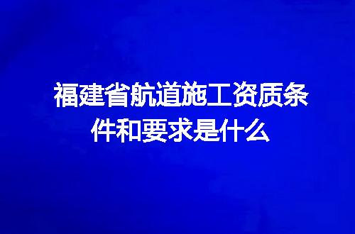 福建省航道施工资质条件和要求是什么
