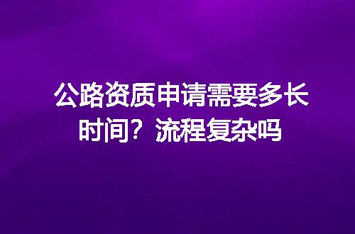 公路资质申请需要多长时间？流程复杂吗