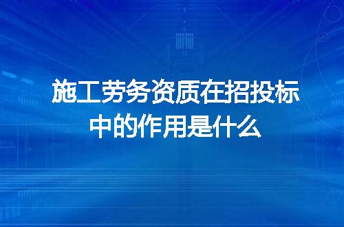 施工劳务资质在招投标中的作用是什么