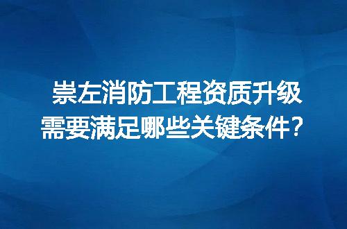 崇左消防工程资质升级需要满足哪些关键条件？