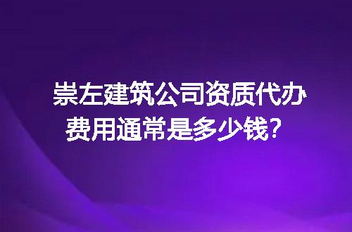 崇左建筑公司资质代办费用通常是多少钱？