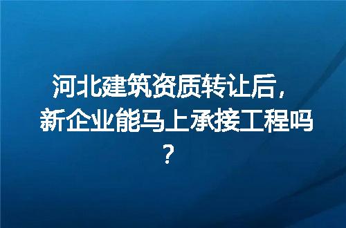 河北建筑资质转让后，新企业能马上承接工程吗？