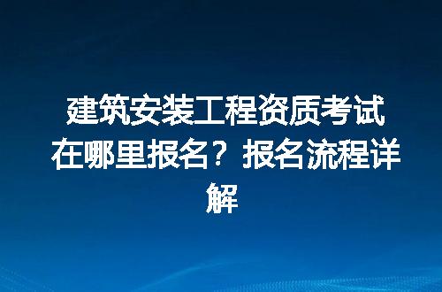 建筑安装工程资质考试在哪里报名？报名流程详解