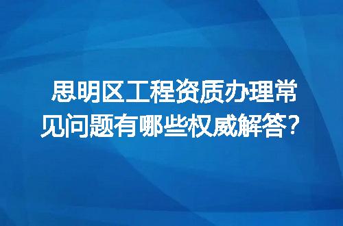 思明区工程资质办理常见问题有哪些权威解答？