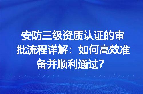 安防三级资质认证的审批流程详解：如何高效准备并顺利通过？