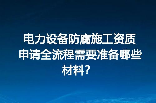 电力设备防腐施工资质申请全流程需要准备哪些材料？