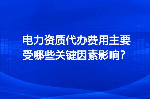 电力资质代办费用主要受哪些关键因素影响？