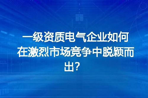 一级资质电气企业如何在激烈市场竞争中脱颖而出？