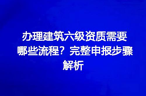 办理建筑六级资质需要哪些流程？完整申报步骤解析