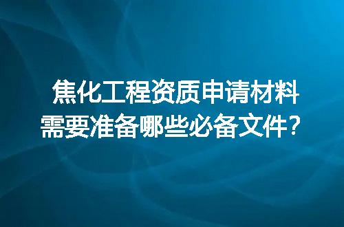 焦化工程资质申请材料需要准备哪些必备文件？
