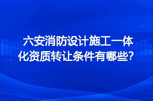 六安消防设计施工一体化资质转让条件有哪些？