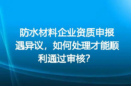 防水材料企业资质申报遇异议，如何处理才能顺利通过审核？