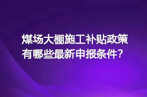 煤场大棚施工补贴政策有哪些最新申报条件？