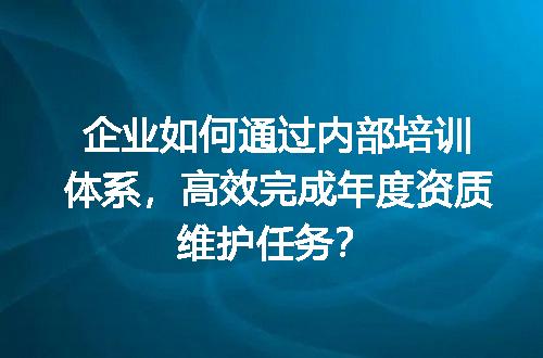 企业如何通过内部培训体系，高效完成年度资质维护任务？