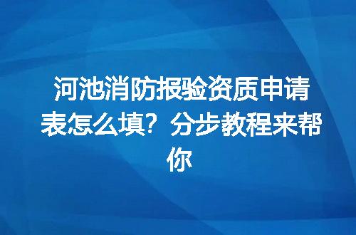 河池消防报验资质申请表怎么填？分步教程来帮你