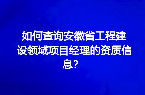 如何查询安徽省工程建设领域项目经理的资质信息？