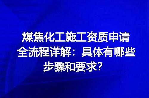 煤焦化工施工资质申请全流程详解：具体有哪些步骤和要求？