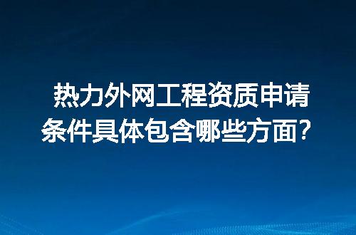 热力外网工程资质申请条件具体包含哪些方面？