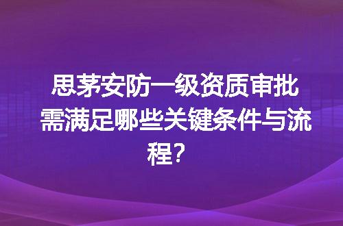 思茅安防一级资质审批需满足哪些关键条件与流程？