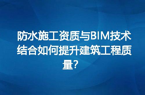 防水施工资质与BIM技术结合如何提升建筑工程质量？