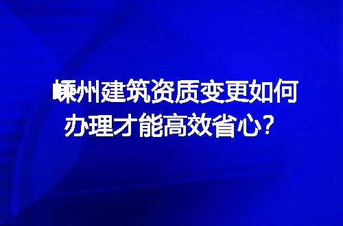 嵊州建筑资质变更如何办理才能高效省心？