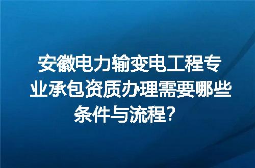 安徽电力输变电工程专业承包资质办理需要哪些条件与流程？