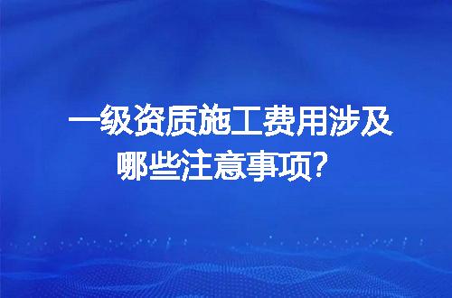 一级资质施工费用涉及哪些注意事项？