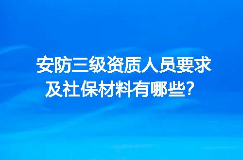 安防三级资质人员要求及社保材料有哪些？