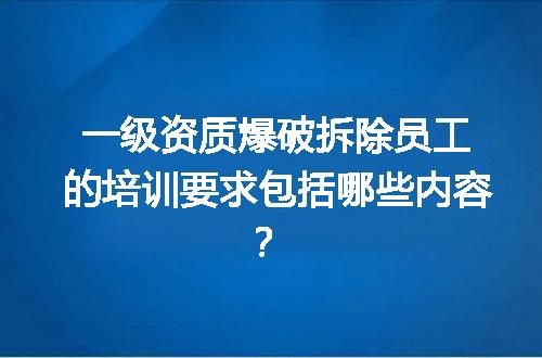 一级资质爆破拆除员工的培训要求包括哪些内容？