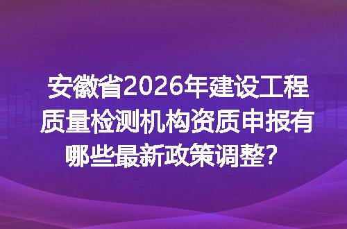 安徽省2026年建设工程质量检测机构资质申报有哪些最新政策调整？