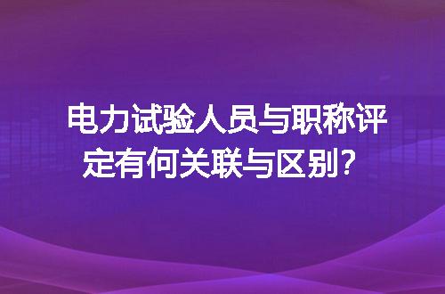 电力试验人员与职称评定有何关联与区别？