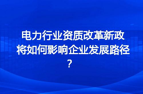 电力行业资质改革新政将如何影响企业发展路径？