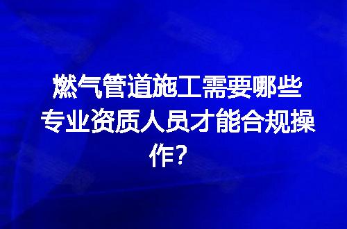 燃气管道施工需要哪些专业资质人员才能合规操作？