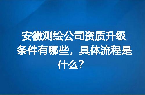 安徽测绘公司资质升级条件有哪些，具体流程是什么？