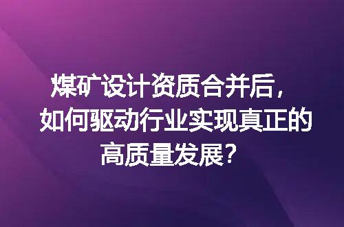 煤矿设计资质合并后，如何驱动行业实现真正的高质量发展？