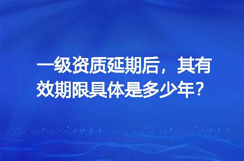 一级资质延期后，其有效期限具体是多少年？