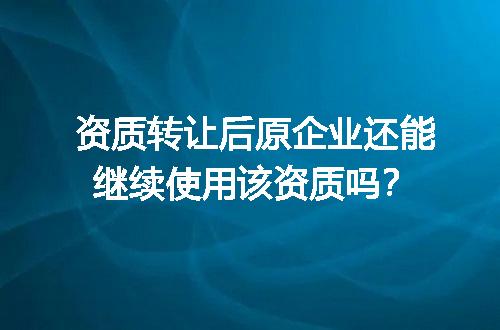 资质转让后原企业还能继续使用该资质吗？