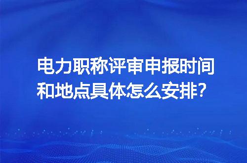 电力职称评审申报时间和地点具体怎么安排？